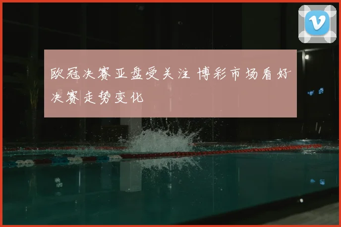 欧冠决赛亚盘受关注 博彩市场看好决赛走势变化