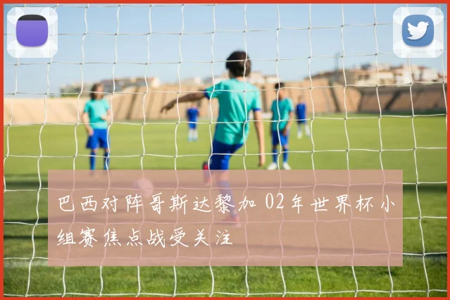 巴西对阵哥斯达黎加 02年世界杯小组赛焦点战受关注