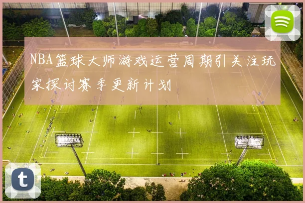 NBA篮球大师游戏运营周期引关注玩家探讨赛季更新计划
