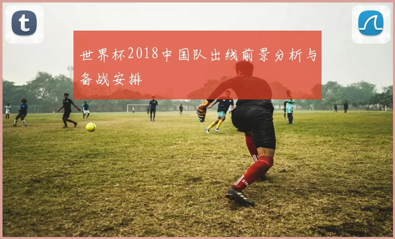 世界杯2018中国队出线前景分析与备战安排