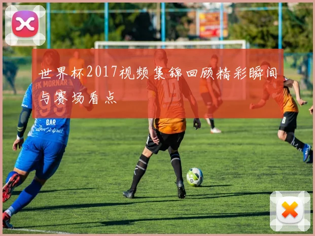 世界杯2017视频集锦回顾精彩瞬间与赛场看点