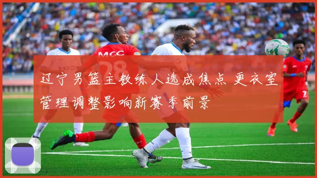 辽宁男篮主教练人选成焦点 更衣室管理调整影响新赛季前景