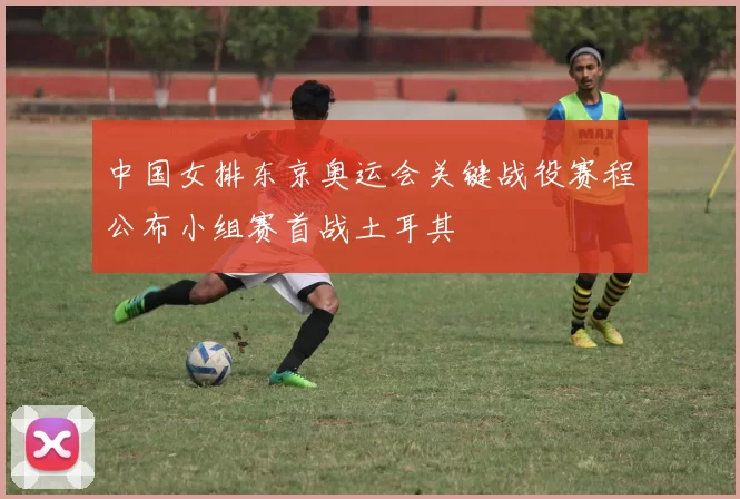 中国女排东京奥运会关键战役赛程公布小组赛首战土耳其