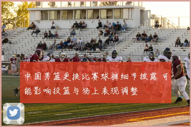 中国男篮更换比赛球裤细节披露 可能影响投篮与场上表现调整