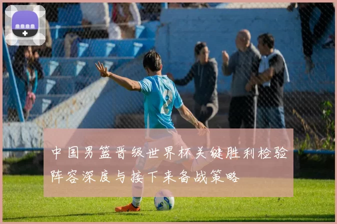 中国男篮晋级世界杯关键胜利检验阵容深度与接下来备战策略