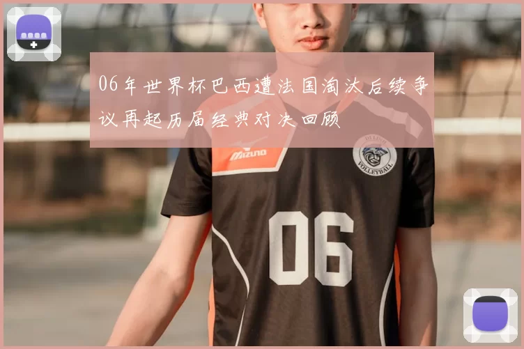 06年世界杯巴西遭法国淘汰后续争议再起历届经典对决回顾