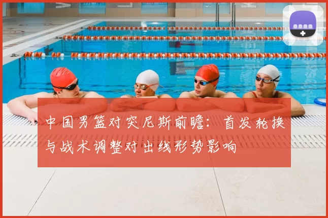 中国男篮对突尼斯前瞻：首发轮换与战术调整对出线形势影响
