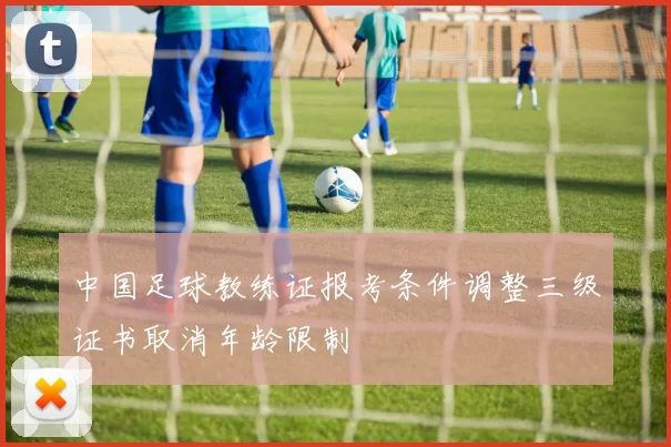 中国足球教练证报考条件调整三级证书取消年龄限制