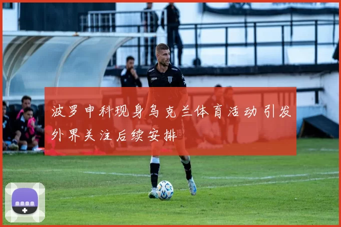 波罗申科现身乌克兰体育活动 引发外界关注后续安排