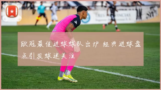 欧冠最佳进球球队出炉 经典进球盘点引发球迷关注