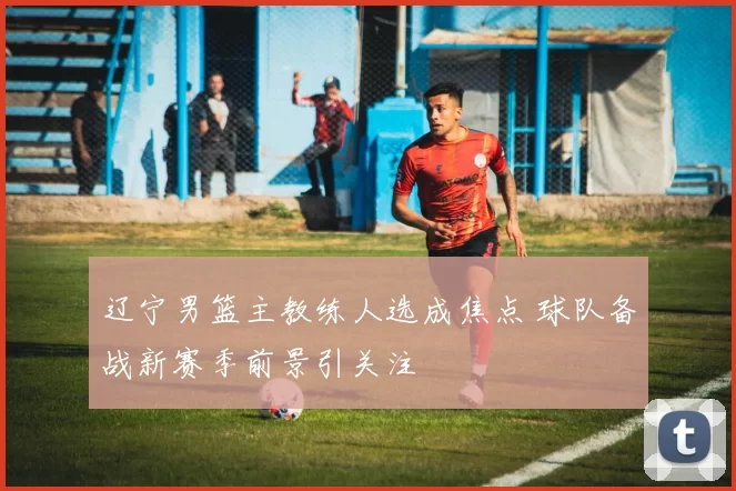 辽宁男篮主教练人选成焦点 球队备战新赛季前景引关注