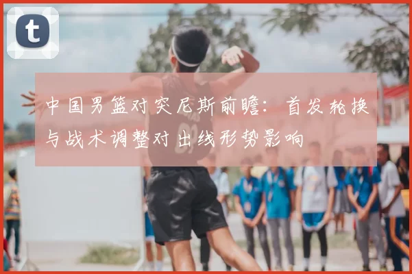中国男篮对突尼斯前瞻：首发轮换与战术调整对出线形势影响