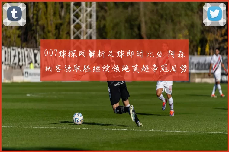 007球探网解析足球即时比分 阿森纳客场取胜继续领跑英超争冠局势
