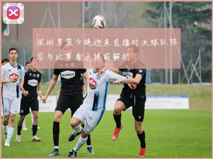 深圳男篮今晚迎来直播对决球队阵容与比赛看点提前解析