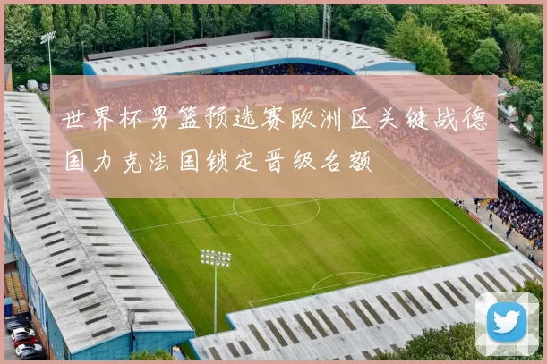 世界杯男篮预选赛欧洲区关键战德国力克法国锁定晋级名额