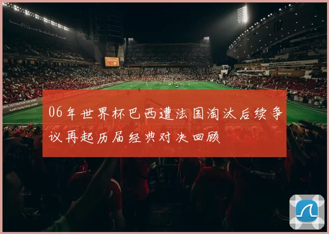 06年世界杯巴西遭法国淘汰后续争议再起历届经典对决回顾