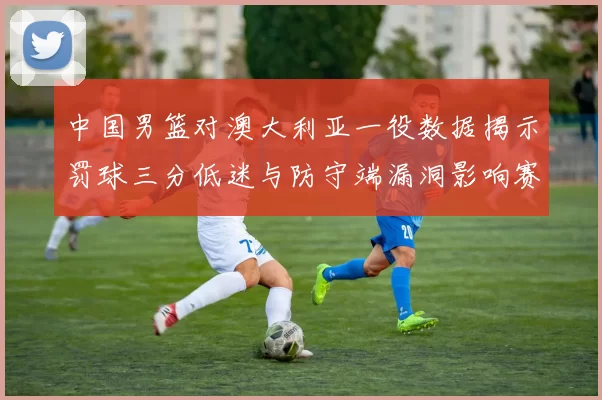 中国男篮对澳大利亚一役数据揭示罚球三分低迷与防守端漏洞影响赛果