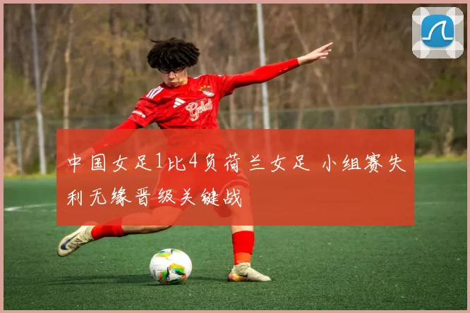 中国女足1比4负荷兰女足 小组赛失利无缘晋级关键战