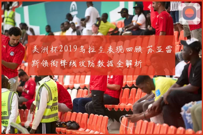 美洲杯2019乌拉圭表现回顾 苏亚雷斯领衔锋线攻防数据全解析
