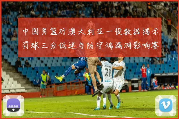 中国男篮对澳大利亚一役数据揭示罚球三分低迷与防守端漏洞影响赛果