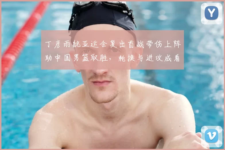 丁彦雨航亚运会复出首战带伤上阵助中国男篮取胜，轮换与进攻成看点