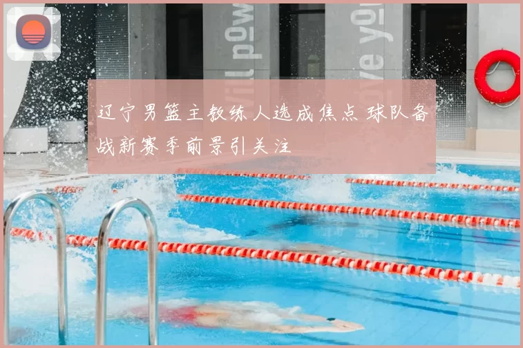 辽宁男篮主教练人选成焦点 球队备战新赛季前景引关注