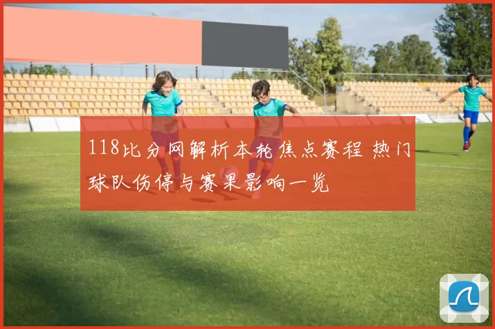 118比分网解析本轮焦点赛程 热门球队伤停与赛果影响一览