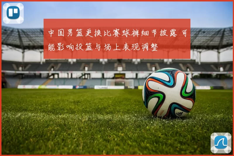 中国男篮更换比赛球裤细节披露 可能影响投篮与场上表现调整