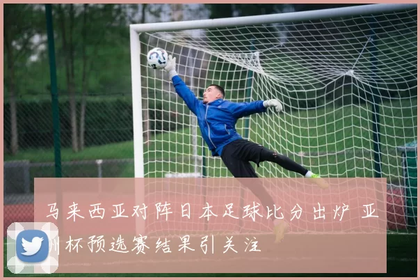 马来西亚对阵日本足球比分出炉 亚洲杯预选赛结果引关注