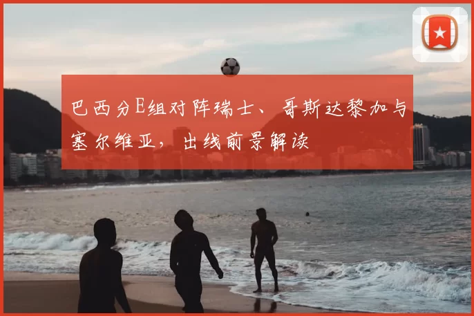 巴西分E组对阵瑞士、哥斯达黎加与塞尔维亚,出线前景解读