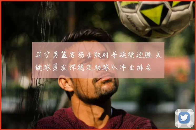 辽宁男篮客场击败对手延续连胜 关键球员发挥稳定助球队冲击排名
