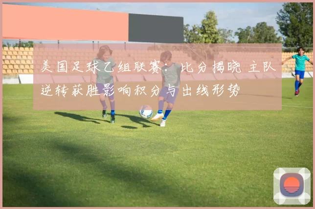 美国足球乙组联赛：比分揭晓 主队逆转获胜影响积分与出线形势