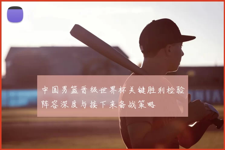 中国男篮晋级世界杯关键胜利检验阵容深度与接下来备战策略