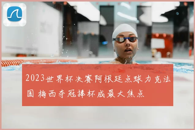 2023世界杯决赛阿根廷点球力克法国 梅西夺冠捧杯成最大焦点