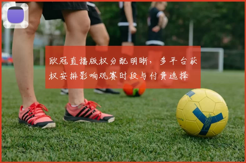 欧冠直播版权分配明晰，多平台获权安排影响观赛时段与付费选择