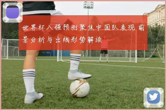 世界杯八强预测聚焦中国队表现 前景分析与出线形势解读