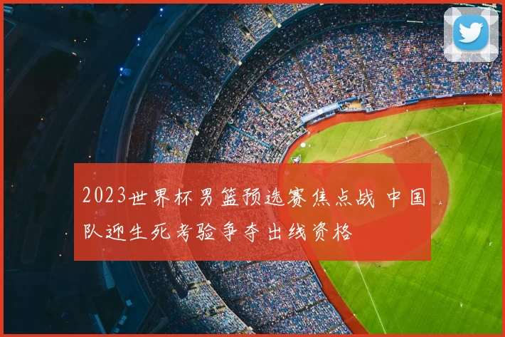 2023世界杯男篮预选赛焦点战 中国队迎生死考验争夺出线资格