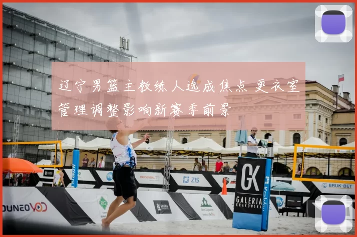 辽宁男篮主教练人选成焦点 更衣室管理调整影响新赛季前景