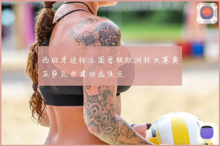 西班牙逆转法国晋级欧洲杯决赛奥亚萨瓦尔建功成焦点