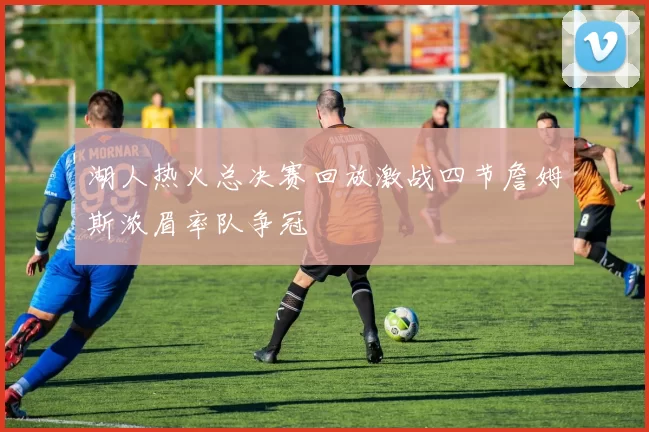 湖人热火总决赛回放激战四节詹姆斯浓眉率队争冠
