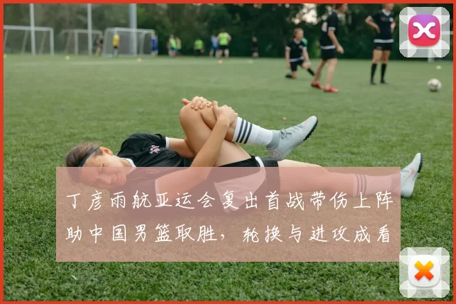 丁彦雨航亚运会复出首战带伤上阵助中国男篮取胜，轮换与进攻成看点