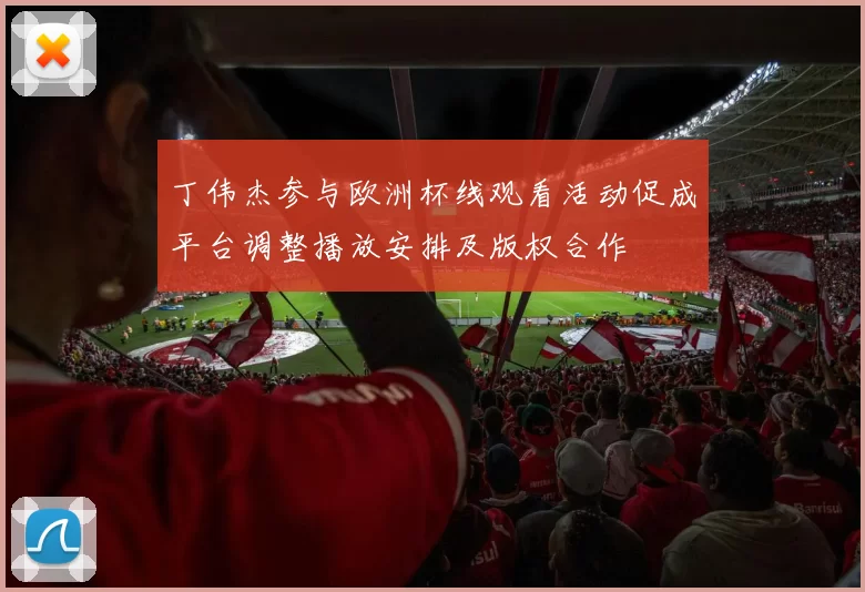 丁伟杰参与欧洲杯线观看活动促成平台调整播放安排及版权合作