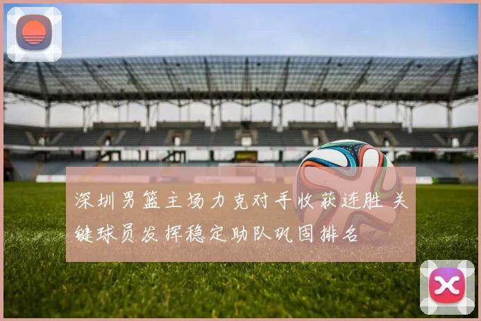 深圳男篮主场力克对手收获连胜 关键球员发挥稳定助队巩固排名