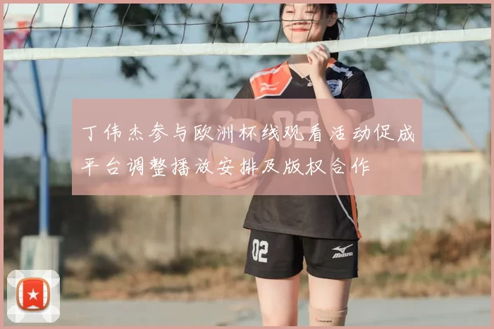 丁伟杰参与欧洲杯线观看活动促成平台调整播放安排及版权合作