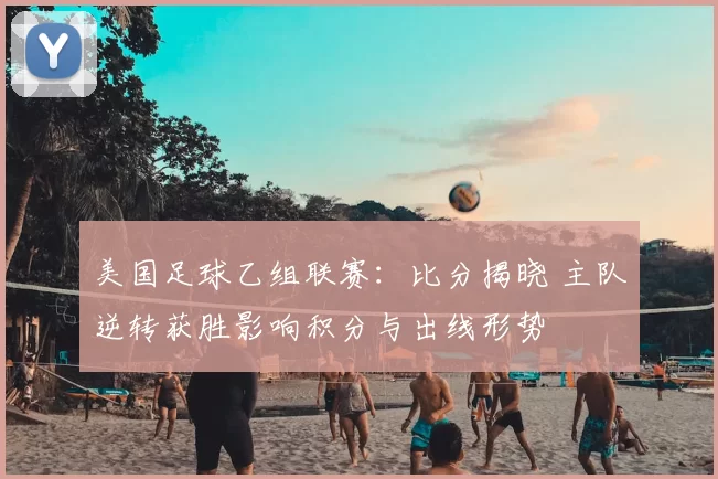 美国足球乙组联赛：比分揭晓 主队逆转获胜影响积分与出线形势