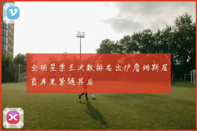 全明星票王次数排名出炉詹姆斯居首库里紧随其后