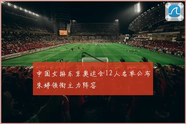 中国女排东京奥运会12人名单公布朱婷领衔主力阵容