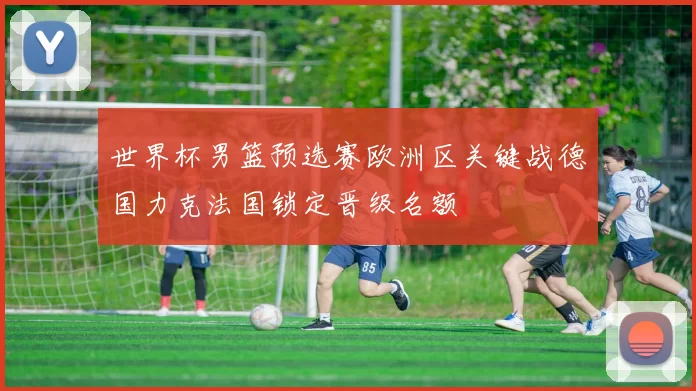 世界杯男篮预选赛欧洲区关键战德国力克法国锁定晋级名额