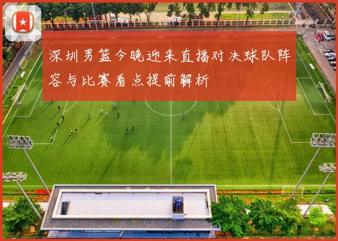 深圳男篮今晚迎来直播对决球队阵容与比赛看点提前解析